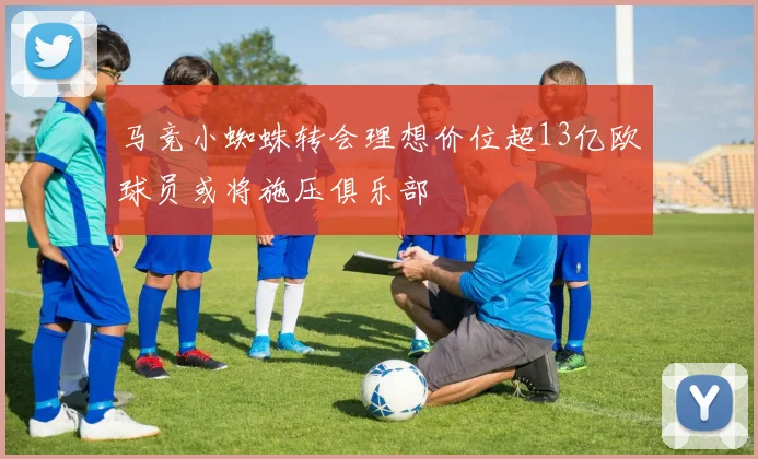 马竞小蜘蛛转会理想价位超13亿欧球员或将施压俱乐部
