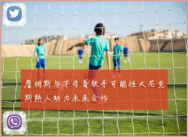詹姆斯与字母哥联手可能性大尼克斯熟人助力未来合作