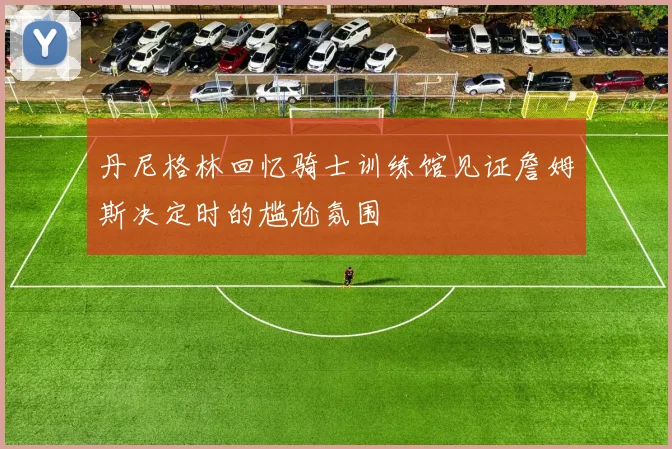 丹尼格林回忆骑士训练馆见证詹姆斯决定时的尴尬氛围