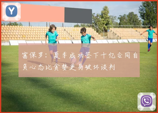 富保罗：夏季成功签下十亿合同自负心态比贪婪更易破坏谈判