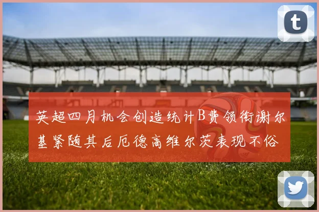 英超四月机会创造统计B费领衔谢尔基紧随其后厄德高维尔茨表现不俗