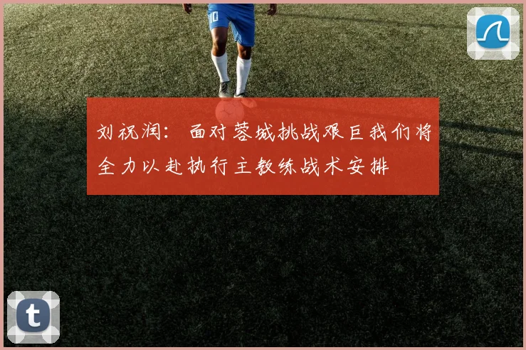 刘祝润：面对蓉城挑战艰巨我们将全力以赴执行主教练战术安排