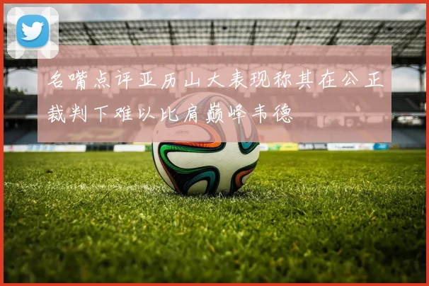 名嘴点评亚历山大表现称其在公正裁判下难以比肩巅峰韦德