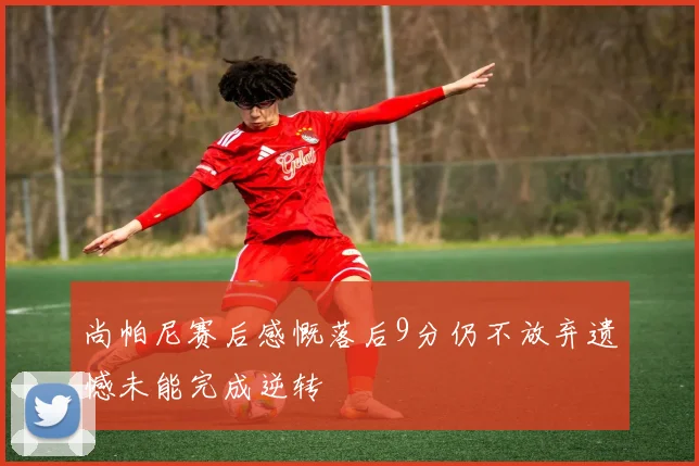 尚帕尼赛后感慨落后9分仍不放弃遗憾未能完成逆转