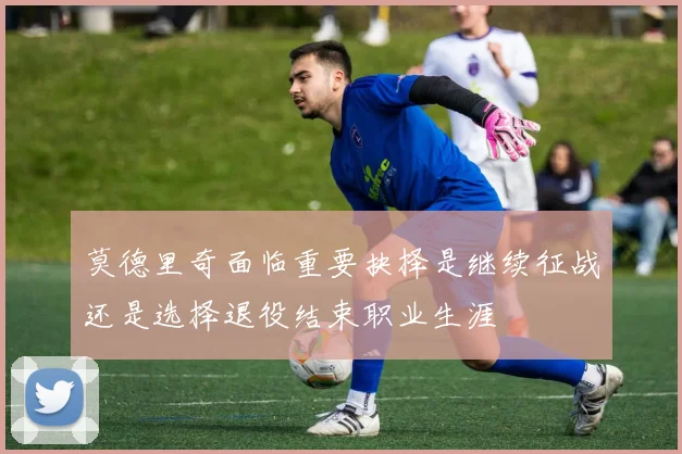 莫德里奇面临重要抉择是继续征战还是选择退役结束职业生涯